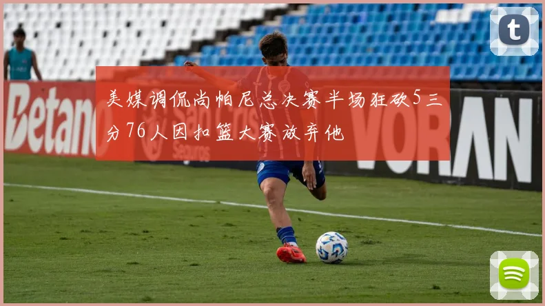 美媒调侃尚帕尼总决赛半场狂砍5三分76人因扣篮大赛放弃他