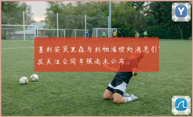 基利安莫里森与利物浦续约消息引发关注合同年限尚未公布
