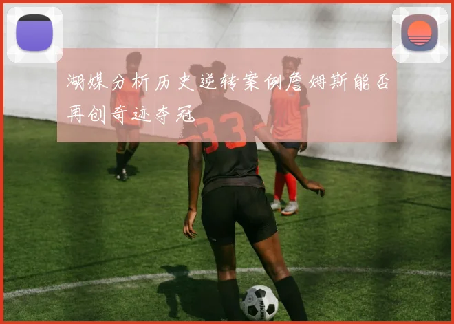 湖媒分析历史逆转案例詹姆斯能否再创奇迹夺冠