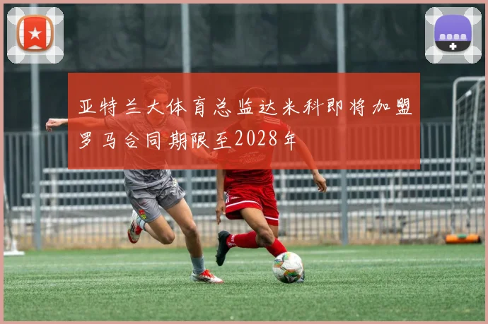 亚特兰大体育总监达米科即将加盟罗马合同期限至2028年