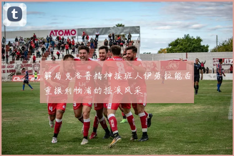 解局克洛普精神接班人伊劳拉能否重振利物浦的摇滚风采