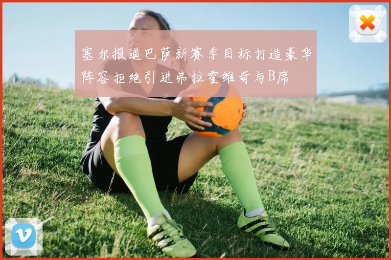 塞尔报道巴萨新赛季目标打造豪华阵容拒绝引进弗拉霍维奇与B席