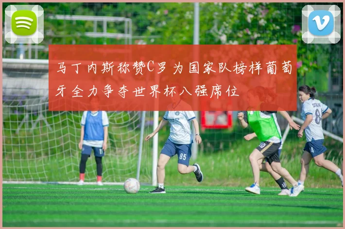 马丁内斯称赞C罗为国家队榜样葡萄牙全力争夺世界杯八强席位