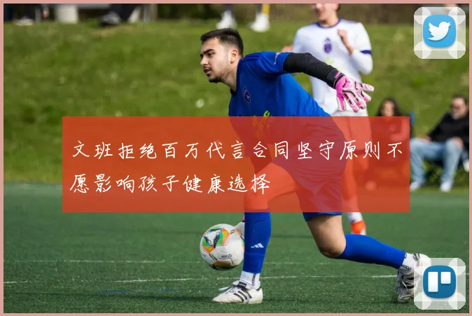 文班拒绝百万代言合同坚守原则不愿影响孩子健康选择