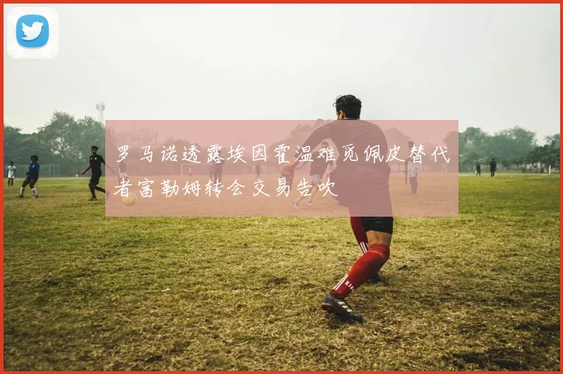 罗马诺透露埃因霍温难觅佩皮替代者富勒姆转会交易告吹