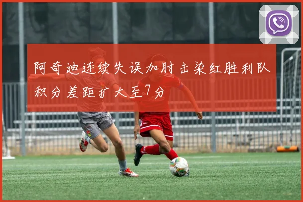 阿奇迪连续失误加肘击染红胜利队积分差距扩大至7分