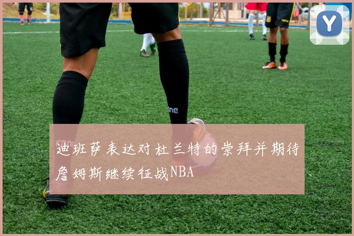 迪班萨表达对杜兰特的崇拜并期待詹姆斯继续征战NBA