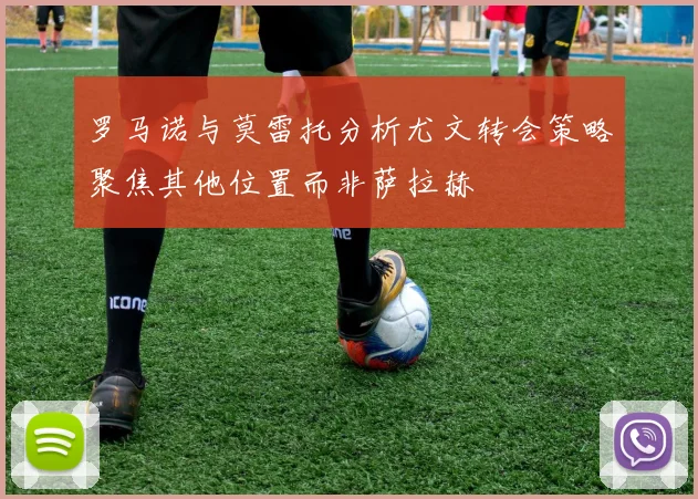 罗马诺与莫雷托分析尤文转会策略聚焦其他位置而非萨拉赫