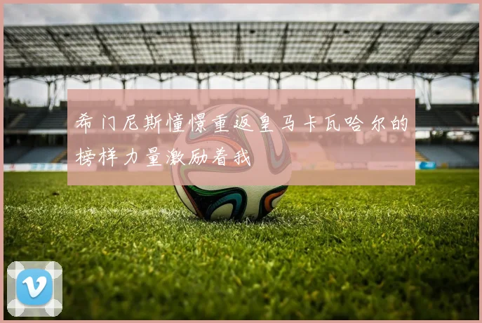 希门尼斯憧憬重返皇马卡瓦哈尔的榜样力量激励着我
