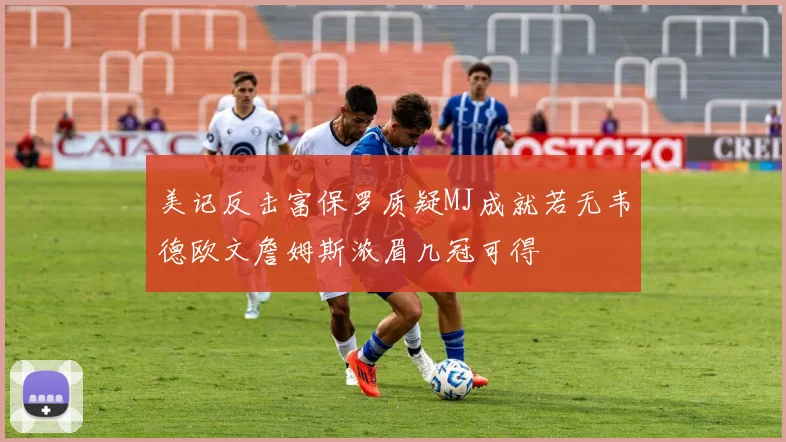 美记反击富保罗质疑MJ成就若无韦德欧文詹姆斯浓眉几冠可得