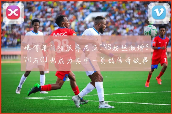 佛得角门将沃齐尼亚INS粉丝激增570万CJ也成为其中一员的传奇故事