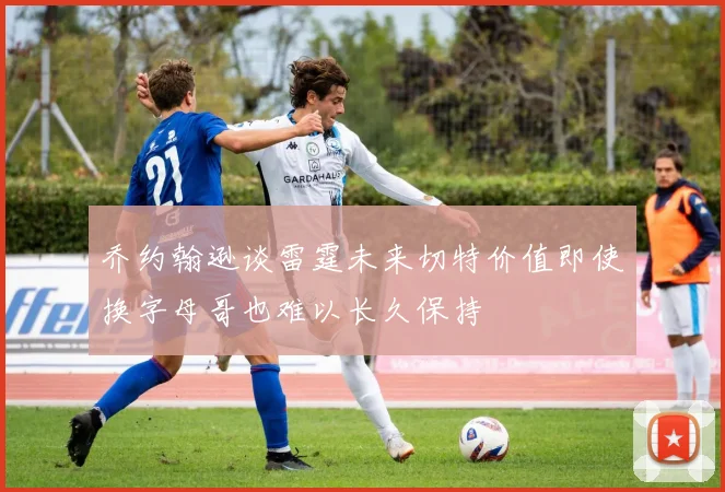 乔约翰逊谈雷霆未来切特价值即使换字母哥也难以长久保持