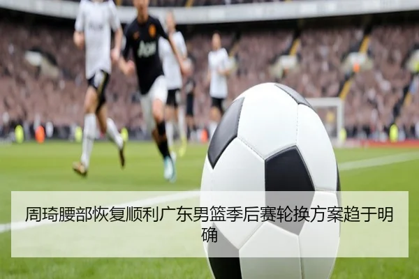 周琦腰部恢复顺利广东男篮季后赛轮换方案趋于明确 - AGlive